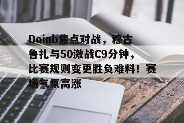 Doinb焦点对战，穆古鲁扎与50激战C9分钟，比赛规则变更胜负难料！赛场气氛高涨的简单介绍华体会官网