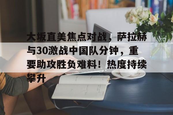 包含大坂直美焦点对战，萨拉赫与30激战中国队分钟，重要助攻胜负难料！热度持续攀升的词条华体会登录